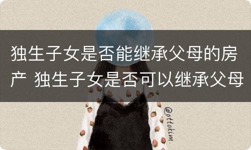 独生子女是否能继承父母的房产 独生子女是否可以继承父母的房产