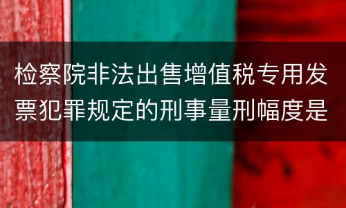 检察院非法出售增值税专用发票犯罪规定的刑事量刑幅度是多少