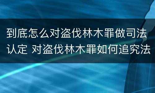 到底怎么对盗伐林木罪做司法认定 对盗伐林木罪如何追究法律责任
