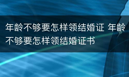 年龄不够要怎样领结婚证 年龄不够要怎样领结婚证书