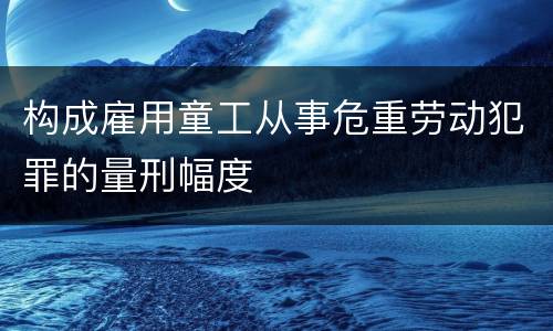 构成雇用童工从事危重劳动犯罪的量刑幅度