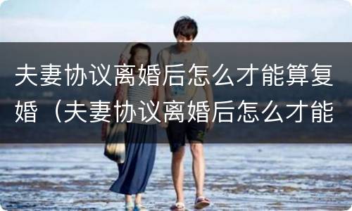 夫妻协议离婚后怎么才能算复婚（夫妻协议离婚后怎么才能算复婚成功）