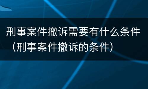 刑事案件撤诉需要有什么条件（刑事案件撤诉的条件）