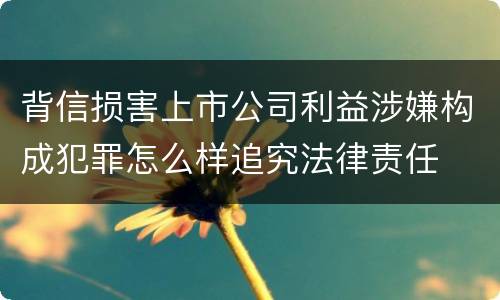 背信损害上市公司利益涉嫌构成犯罪怎么样追究法律责任
