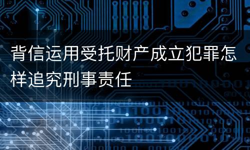 背信运用受托财产成立犯罪怎样追究刑事责任