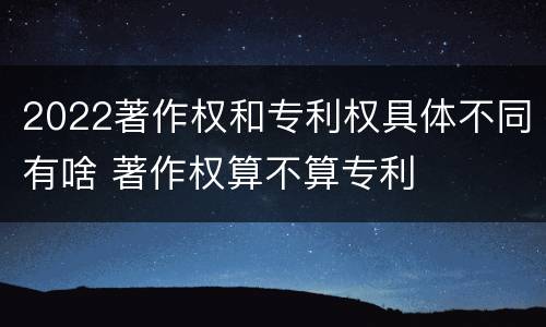 2022著作权和专利权具体不同有啥 著作权算不算专利