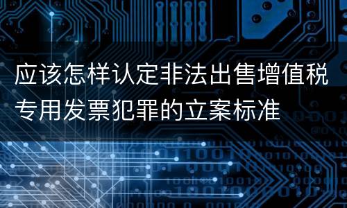 应该怎样认定非法出售增值税专用发票犯罪的立案标准