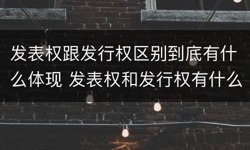 发表权跟发行权区别到底有什么体现 发表权和发行权有什么区别