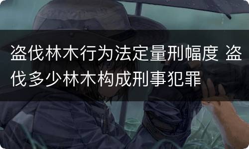 盗伐林木行为法定量刑幅度 盗伐多少林木构成刑事犯罪