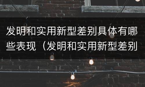 发明和实用新型差别具体有哪些表现（发明和实用新型差别具体有哪些表现为）