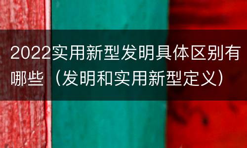 2022实用新型发明具体区别有哪些（发明和实用新型定义）