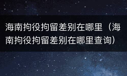 海南拘役拘留差别在哪里（海南拘役拘留差别在哪里查询）