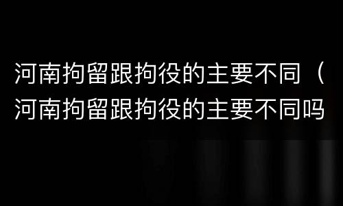 河南拘留跟拘役的主要不同（河南拘留跟拘役的主要不同吗）