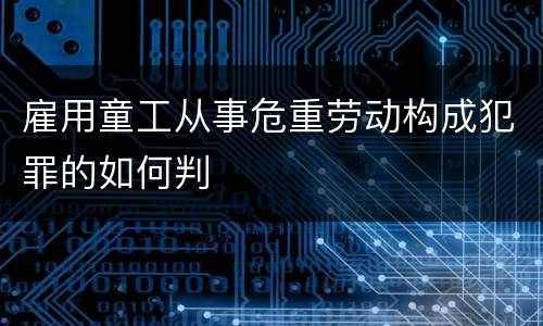 雇用童工从事危重劳动构成犯罪的如何判