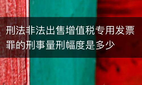 刑法非法出售增值税专用发票罪的刑事量刑幅度是多少