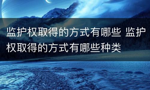 监护权取得的方式有哪些 监护权取得的方式有哪些种类