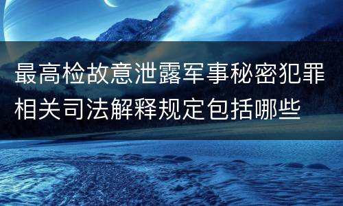最高检故意泄露军事秘密犯罪相关司法解释规定包括哪些