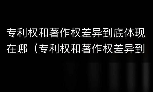 专利权和著作权差异到底体现在哪（专利权和著作权差异到底体现在哪些方面）
