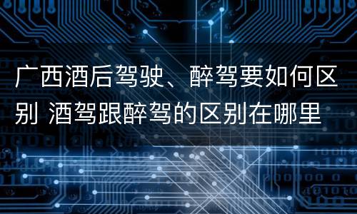 广西酒后驾驶、醉驾要如何区别 酒驾跟醉驾的区别在哪里