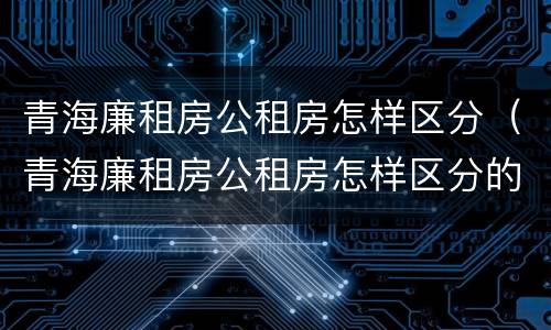 青海廉租房公租房怎样区分（青海廉租房公租房怎样区分的）