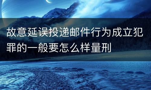 故意延误投递邮件行为成立犯罪的一般要怎么样量刑