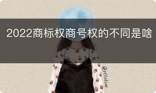 2022商标权商号权的不同是啥