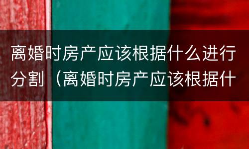 离婚时房产应该根据什么进行分割（离婚时房产应该根据什么进行分割手续）
