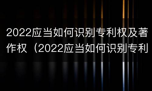 2022应当如何识别专利权及著作权（2022应当如何识别专利权及著作权人）