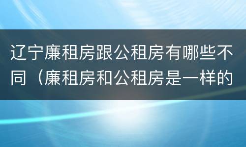 辽宁廉租房跟公租房有哪些不同（廉租房和公租房是一样的吗）