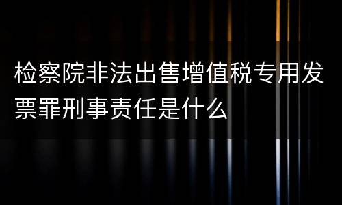 检察院非法出售增值税专用发票罪刑事责任是什么