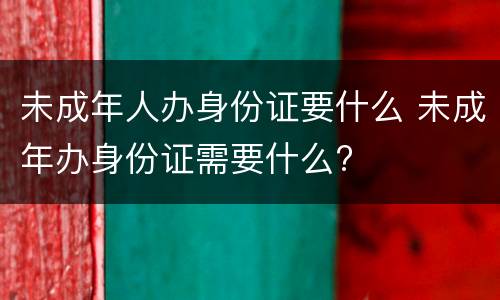 未成年人办身份证要什么 未成年办身份证需要什么?