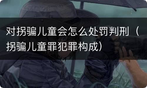 对拐骗儿童会怎么处罚判刑（拐骗儿童罪犯罪构成）