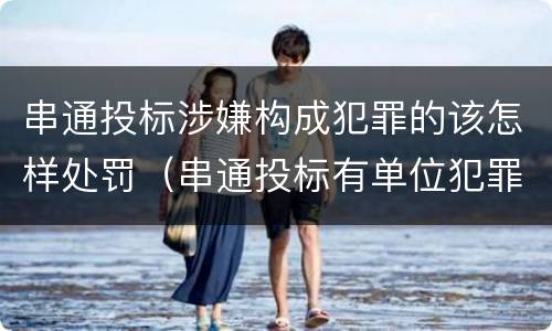 串通投标涉嫌构成犯罪的该怎样处罚（串通投标有单位犯罪吗）