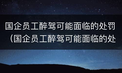 国企员工醉驾可能面临的处罚（国企员工醉驾可能面临的处罚问题）