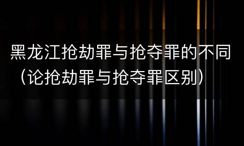 黑龙江抢劫罪与抢夺罪的不同（论抢劫罪与抢夺罪区别）