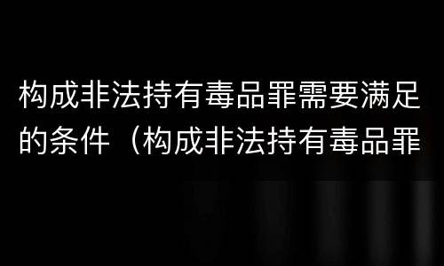构成非法持有毒品罪需要满足的条件（构成非法持有毒品罪需要满足的条件有）