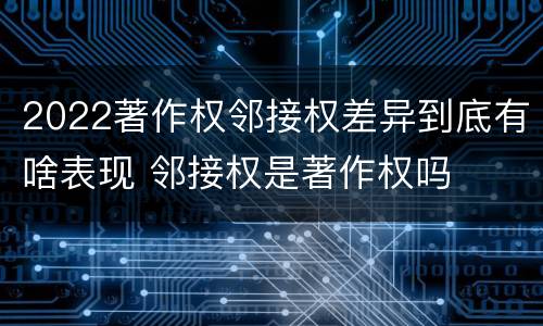2022著作权邻接权差异到底有啥表现 邻接权是著作权吗
