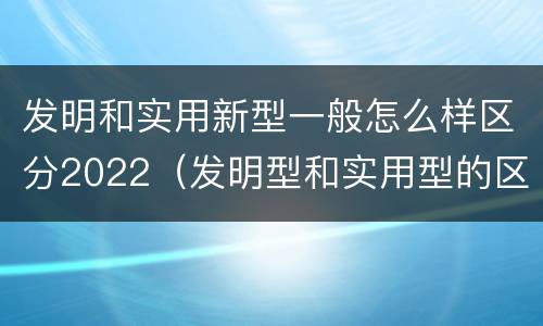 发明和实用新型一般怎么样区分2022（发明型和实用型的区别）