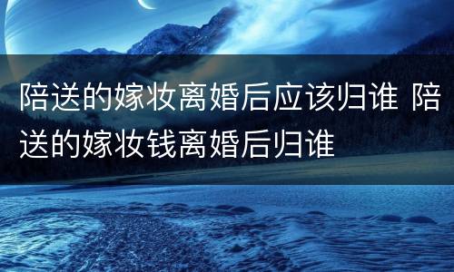 陪送的嫁妆离婚后应该归谁 陪送的嫁妆钱离婚后归谁