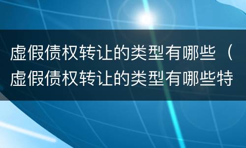 虚假债权转让的类型有哪些（虚假债权转让的类型有哪些特点）