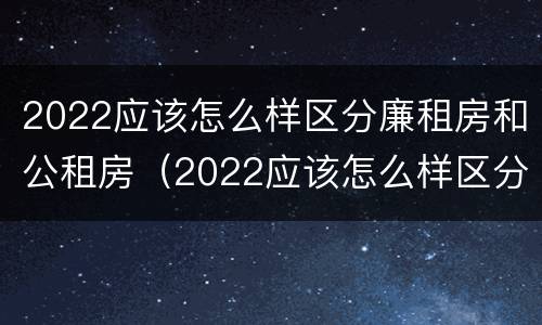 2022应该怎么样区分廉租房和公租房（2022应该怎么样区分廉租房和公租房呢）