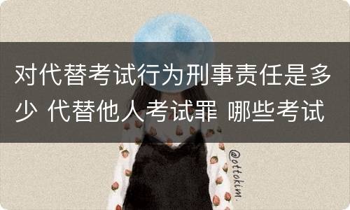 对代替考试行为刑事责任是多少 代替他人考试罪 哪些考试