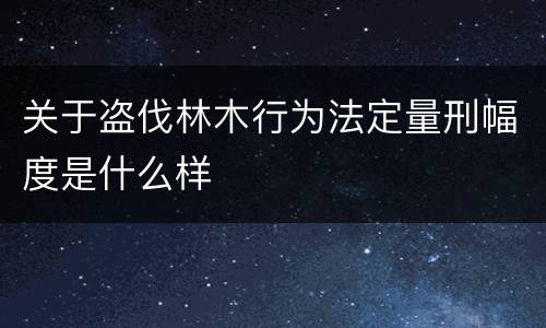 关于盗伐林木行为法定量刑幅度是什么样