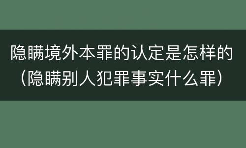 隐瞒境外本罪的认定是怎样的（隐瞒别人犯罪事实什么罪）