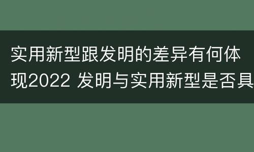 实用新型跟发明的差异有何体现2022 发明与实用新型是否具有实用性