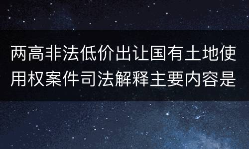 两高非法低价出让国有土地使用权案件司法解释主要内容是什么