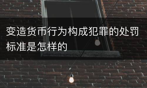 变造货币行为构成犯罪的处罚标准是怎样的