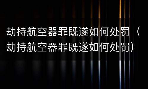 劫持航空器罪既遂如何处罚（劫持航空器罪既遂如何处罚）