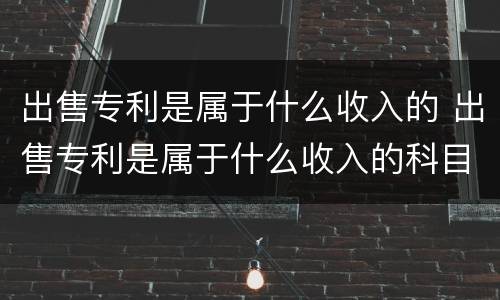 出售专利是属于什么收入的 出售专利是属于什么收入的科目