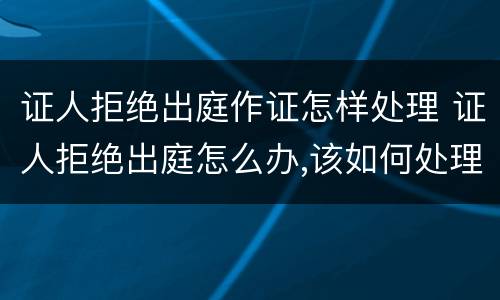 证人拒绝出庭作证怎样处理 证人拒绝出庭怎么办,该如何处理